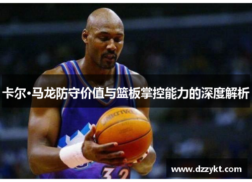 卡尔·马龙防守价值与篮板掌控能力的深度解析