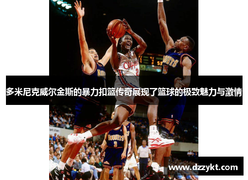 多米尼克威尔金斯的暴力扣篮传奇展现了篮球的极致魅力与激情