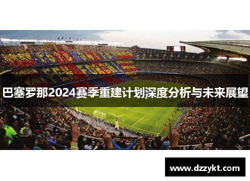 巴塞罗那2024赛季重建计划深度分析与未来展望