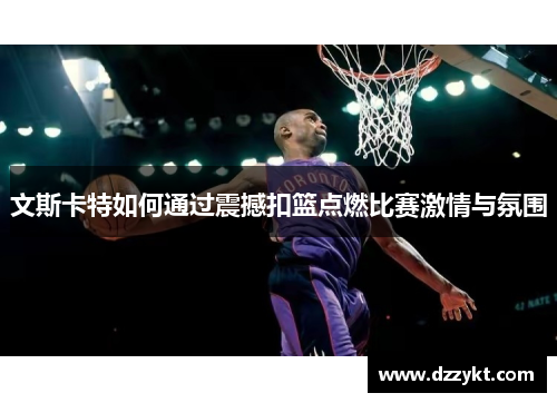 文斯卡特如何通过震撼扣篮点燃比赛激情与氛围