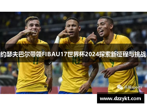 约瑟夫巴尔带领FIBAU17世界杯2024探索新征程与挑战