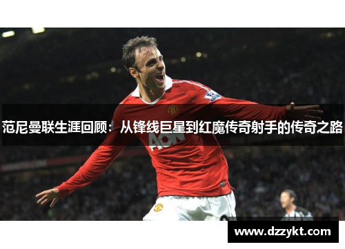 范尼曼联生涯回顾：从锋线巨星到红魔传奇射手的传奇之路