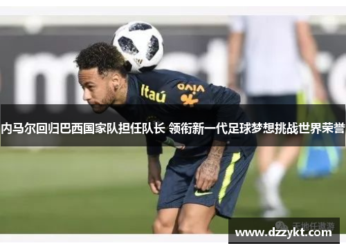 内马尔回归巴西国家队担任队长 领衔新一代足球梦想挑战世界荣誉