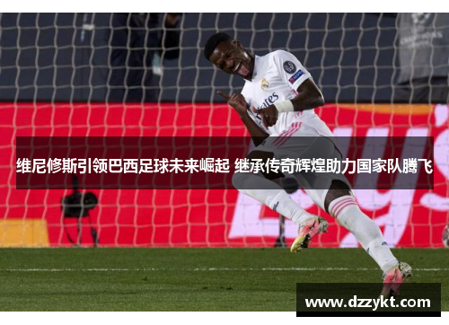 维尼修斯引领巴西足球未来崛起 继承传奇辉煌助力国家队腾飞