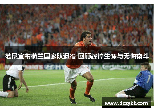 范尼宣布荷兰国家队退役 回顾辉煌生涯与无悔奋斗