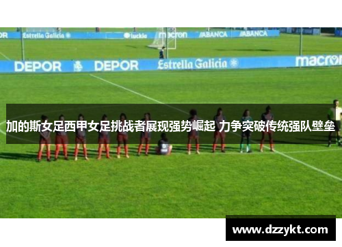 加的斯女足西甲女足挑战者展现强势崛起 力争突破传统强队壁垒