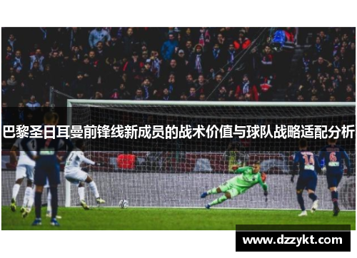 巴黎圣日耳曼前锋线新成员的战术价值与球队战略适配分析