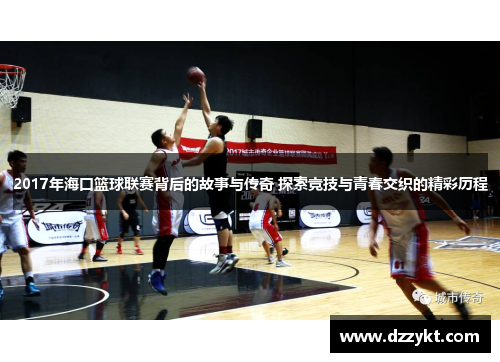 2017年海口篮球联赛背后的故事与传奇 探索竞技与青春交织的精彩历程