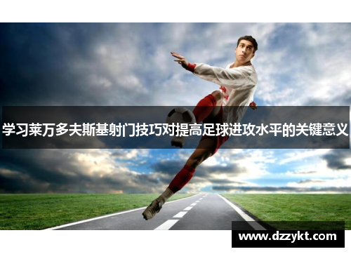 学习莱万多夫斯基射门技巧对提高足球进攻水平的关键意义