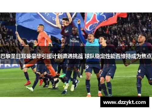 巴黎圣日耳曼豪华引援计划遭遇挑战 球队稳定性能否维持成为焦点