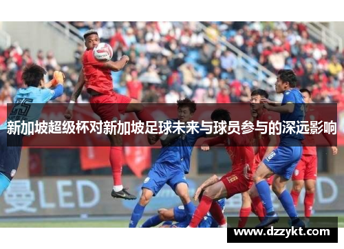 新加坡超级杯对新加坡足球未来与球员参与的深远影响