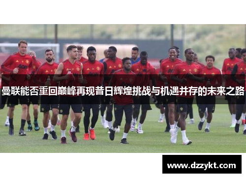 曼联能否重回巅峰再现昔日辉煌挑战与机遇并存的未来之路