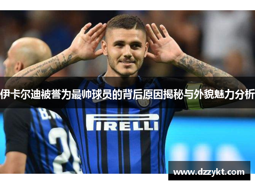 伊卡尔迪被誉为最帅球员的背后原因揭秘与外貌魅力分析