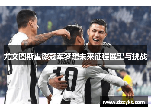尤文图斯重燃冠军梦想未来征程展望与挑战