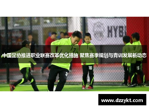 中国足协推进职业联赛改革优化措施 聚焦赛季规划与青训发展新动态