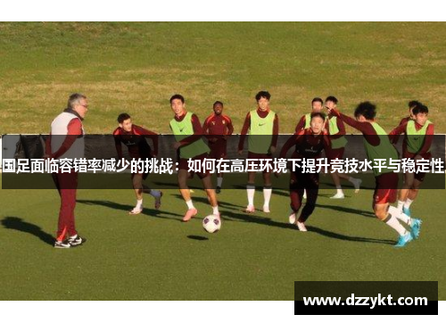 国足面临容错率减少的挑战：如何在高压环境下提升竞技水平与稳定性