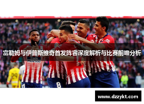 富勒姆与伊普斯维奇首发阵容深度解析与比赛前瞻分析