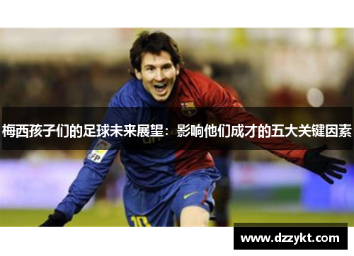 梅西孩子们的足球未来展望：影响他们成才的五大关键因素