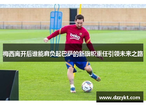 梅西离开后谁能肩负起巴萨的新旗帜重任引领未来之路