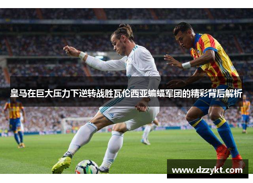 皇马在巨大压力下逆转战胜瓦伦西亚蝙蝠军团的精彩背后解析