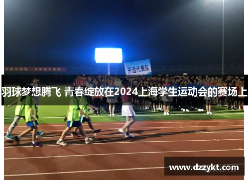 羽球梦想腾飞 青春绽放在2024上海学生运动会的赛场上