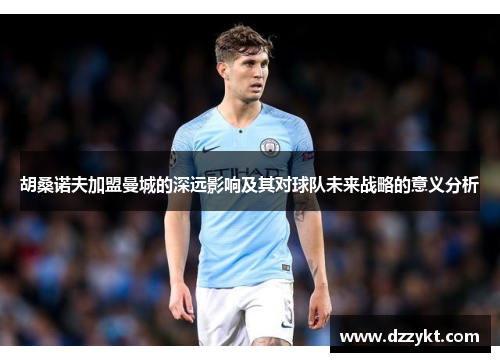 胡桑诺夫加盟曼城的深远影响及其对球队未来战略的意义分析