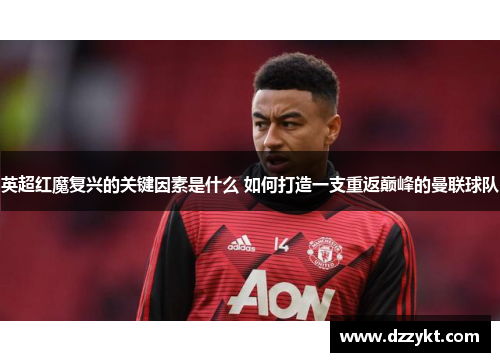英超红魔复兴的关键因素是什么 如何打造一支重返巅峰的曼联球队