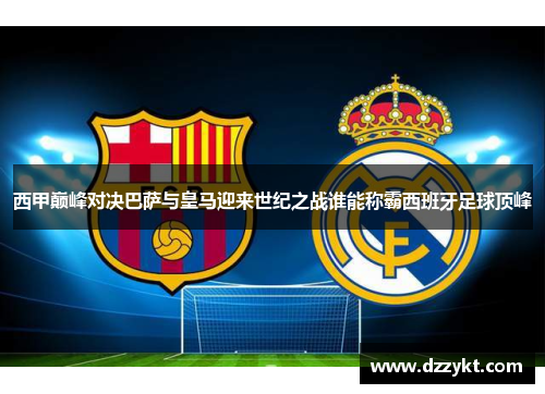 西甲巅峰对决巴萨与皇马迎来世纪之战谁能称霸西班牙足球顶峰