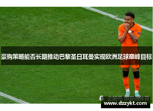 豪购策略能否长期推动巴黎圣日耳曼实现欧洲足球巅峰目标