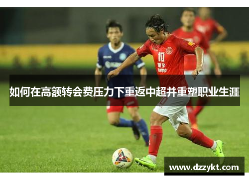 如何在高额转会费压力下重返中超并重塑职业生涯
