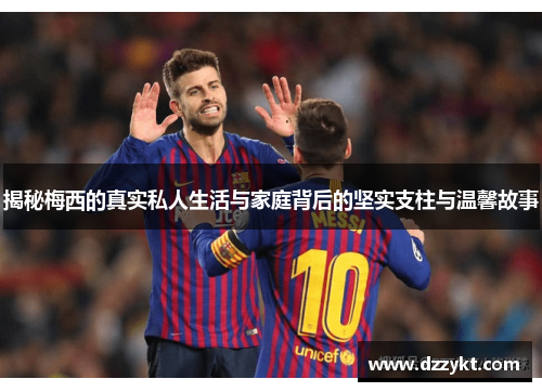 揭秘梅西的真实私人生活与家庭背后的坚实支柱与温馨故事