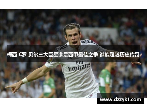 梅西 C罗 贝尔三大巨星谁是西甲最佳之争 谁能超越历史传奇