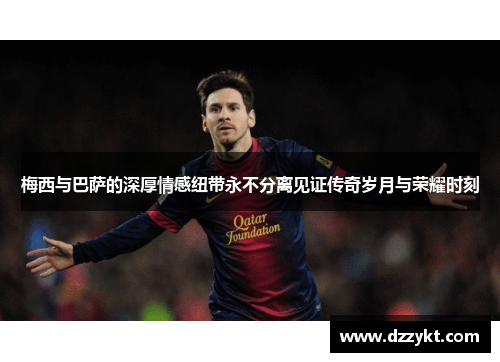 梅西与巴萨的深厚情感纽带永不分离见证传奇岁月与荣耀时刻